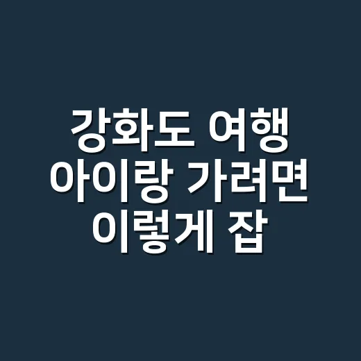 강화도 여행 아이랑 가려면 이렇게 잡는 방법 - 요약