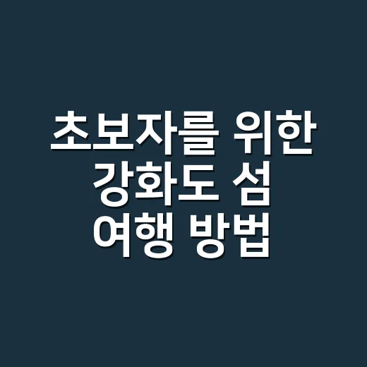 초보자를 위한 강화도 섬 여행 방법, 배편보다 동선부터 이렇게 잡으세요 - 요약