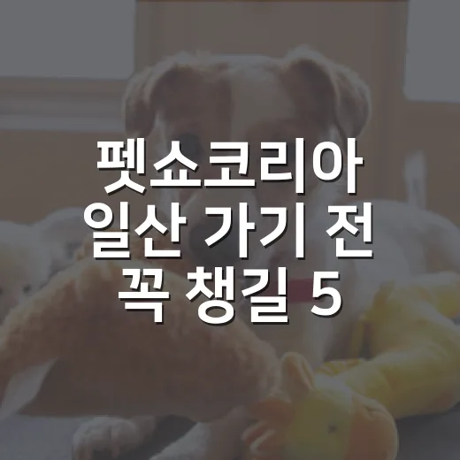 펫쇼코리아 일산 가기 전 꼭 챙길 5가지 기준 - 요약