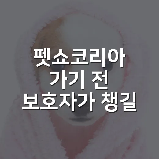 펫쇼코리아 가기 전 보호자가 챙길 7가지 기준 - 요약