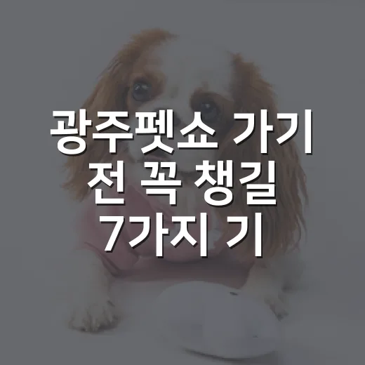광주펫쇼 가기 전 꼭 챙길 7가지 기준 - 요약