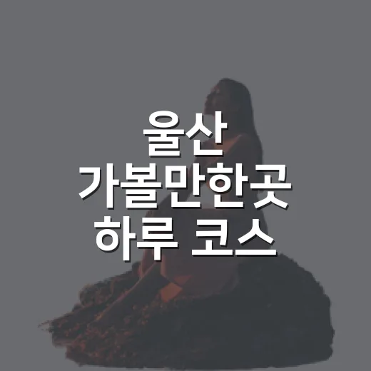 울산 가볼만한곳 하루 코스 잡는 방법: 정원, 바다, 고래마을까지 - 요약