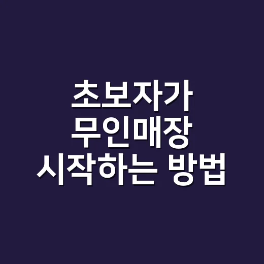초보자가 무인매장 시작하는 방법, 입지부터 운영비까지 이렇게 준비하세요 - 요약