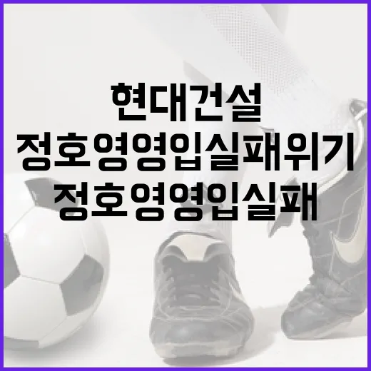 현대건설, 정호영 영입 실패 위기를 극복하는 방법 - 요약