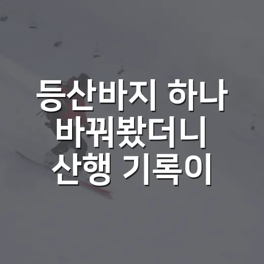등산바지 하나 바꿔봤더니 산행 기록이 달라진 진짜 이야기 - 요약