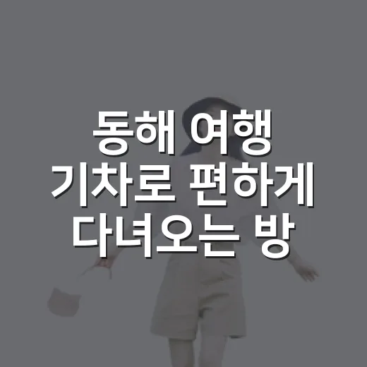 동해 여행 기차로 편하게 다녀오는 방법 - 요약