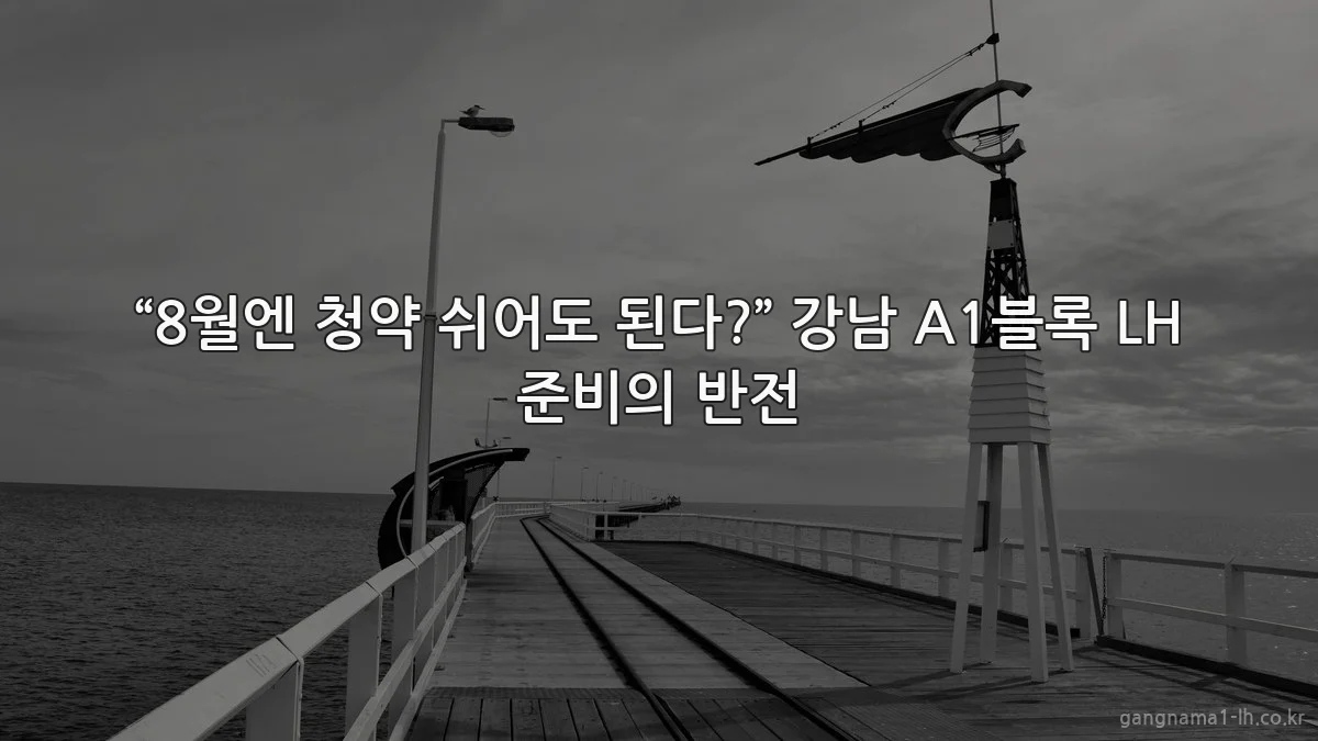 “8월엔 청약 쉬어도 된다?” 강남 A1블록 LH 준비의 반전
