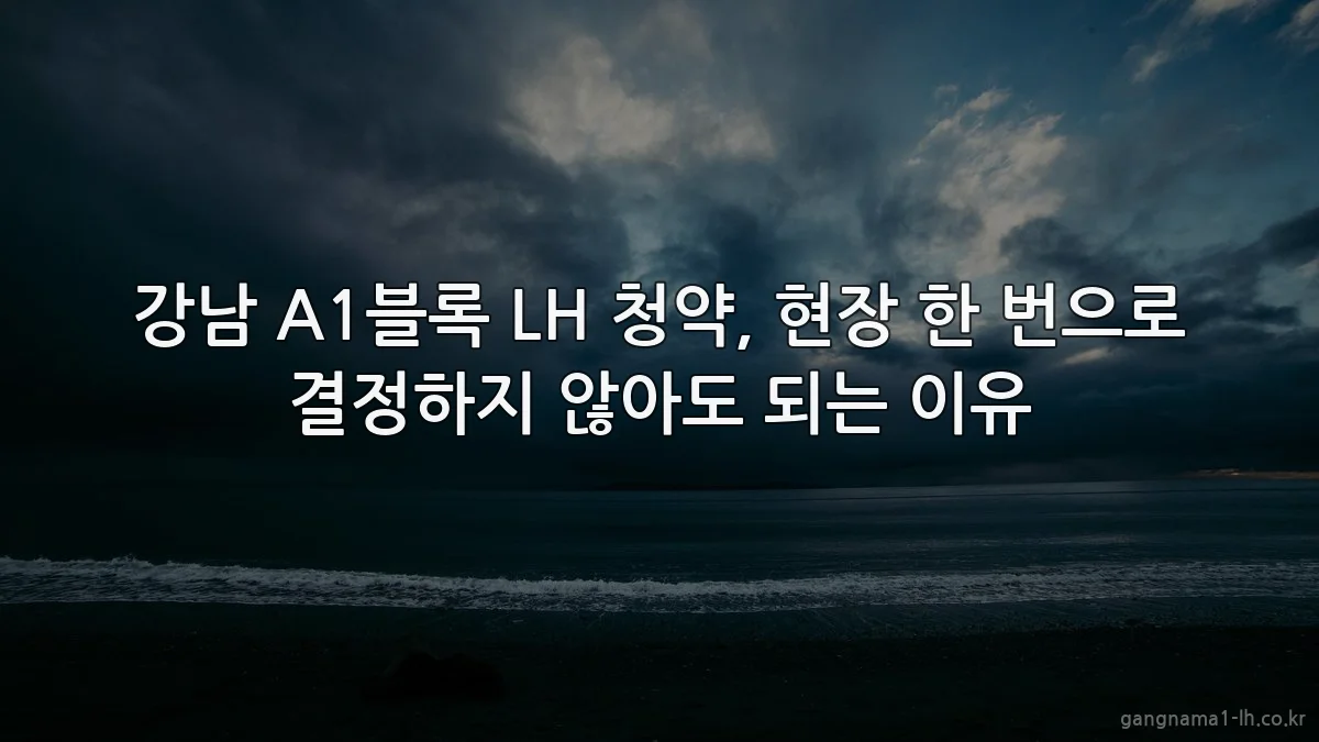 강남 A1블록 LH 청약, 현장 한 번으로 결정하지 않아도 되는 이유