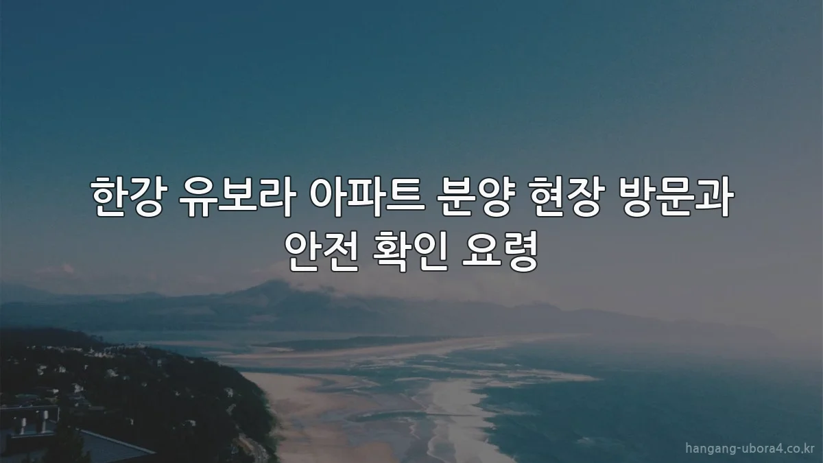 한강 유보라 아파트 분양 현장 방문과 안전 확인 요령