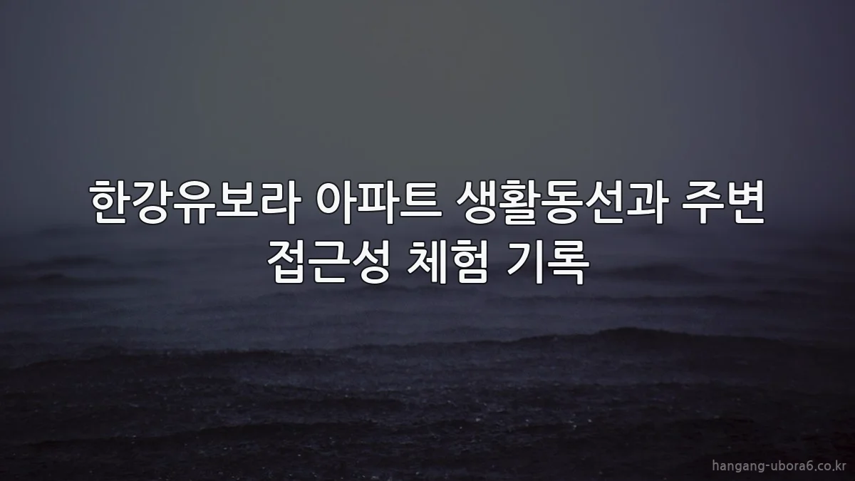 한강유보라 아파트 생활동선과 주변 접근성 체험 기록