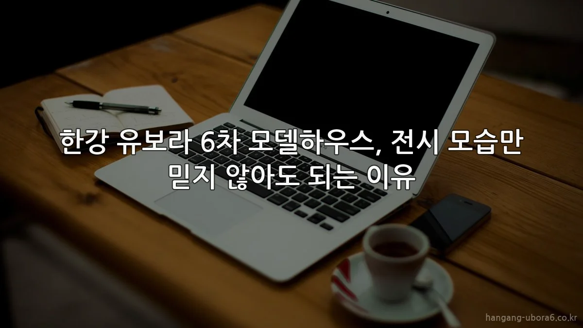한강 유보라 6차 모델하우스, 전시 모습만 믿지 않아도 되는 이유