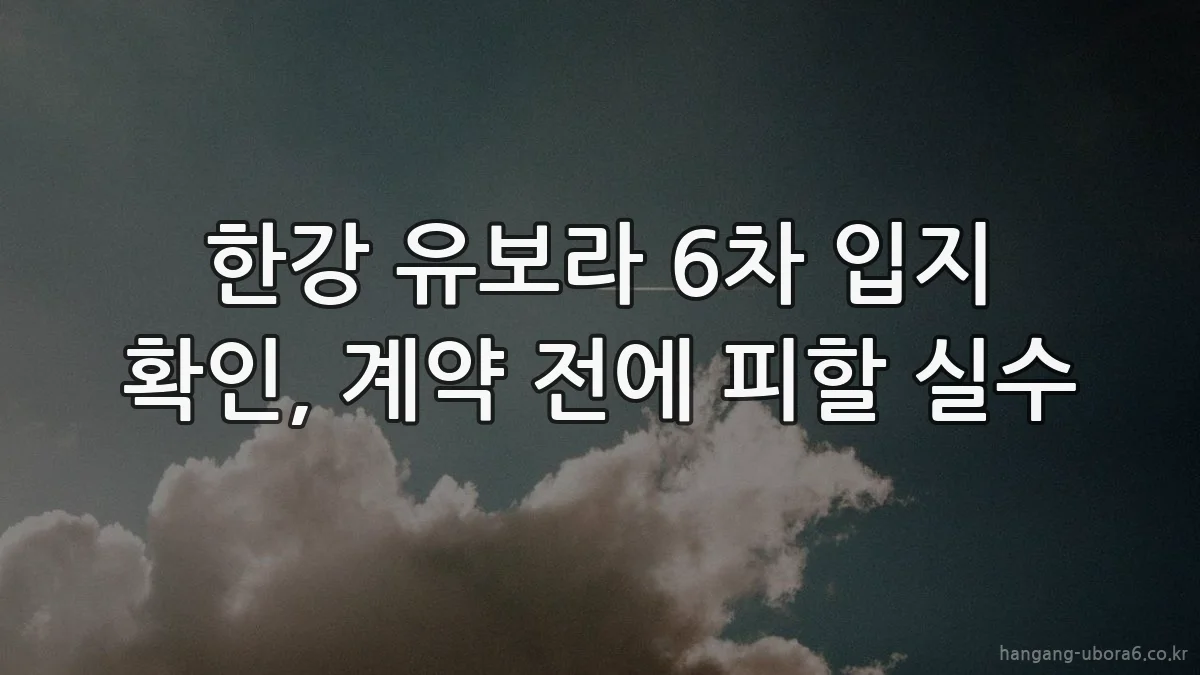 한강 유보라 6차 입지 확인, 계약 전에 피할 실수