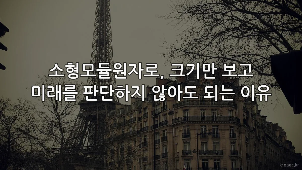 소형모듈원자로, 크기만 보고 미래를 판단하지 않아도 되는 이유