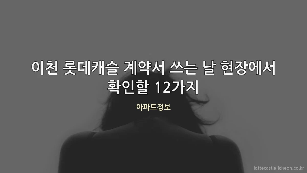 이천 롯데캐슬 계약서 쓰는 날 현장에서 확인할 12가지