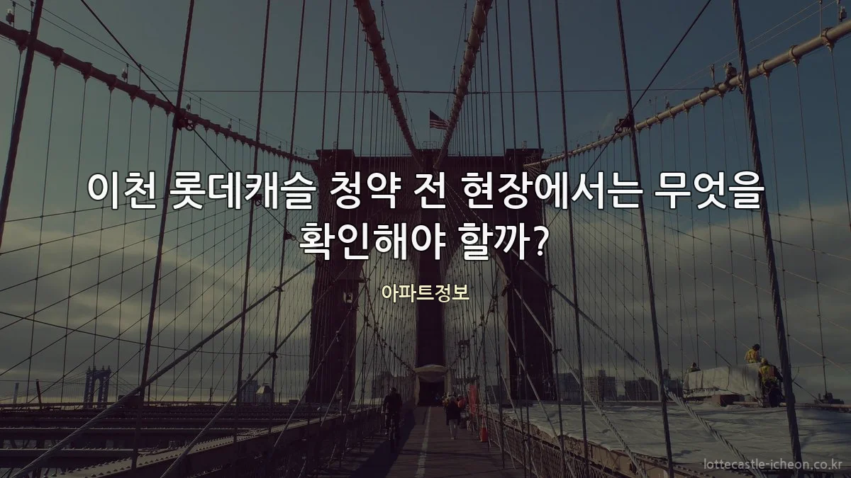 이천 롯데캐슬 청약 전 현장에서는 무엇을 확인해야 할까?
