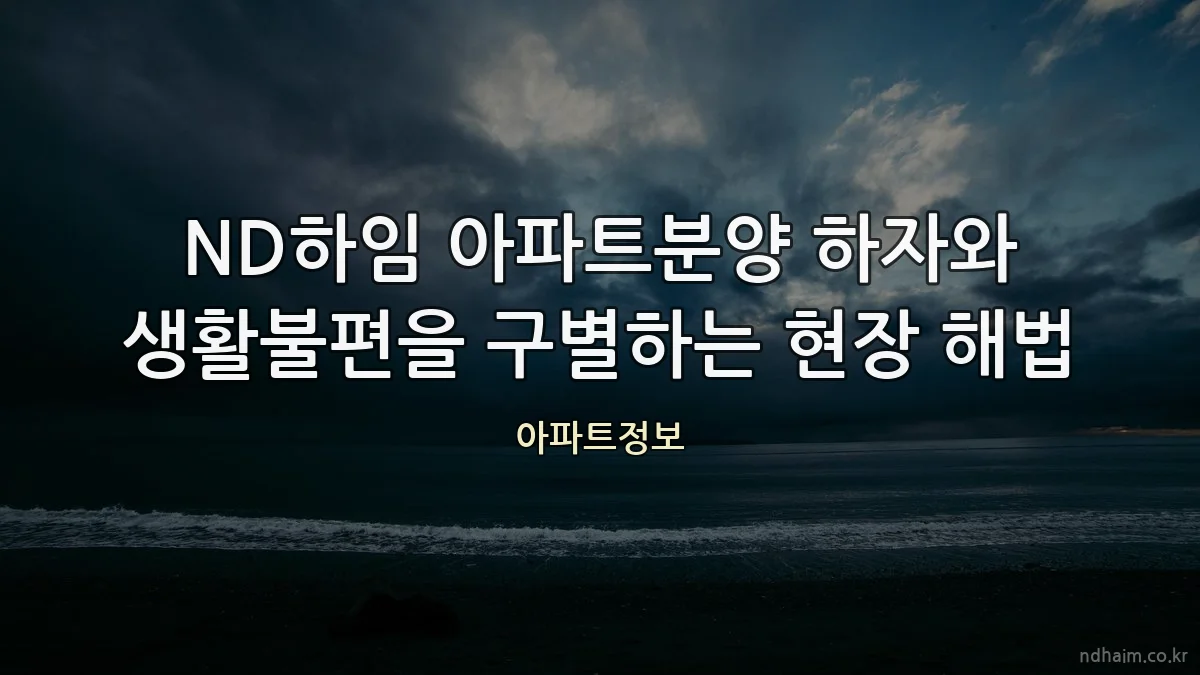 ND하임 아파트분양 하자와 생활불편을 구별하는 현장 해법