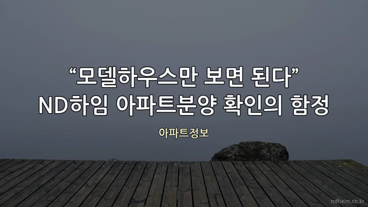 “모델하우스만 보면 된다” ND하임 아파트분양 확인의 함정
