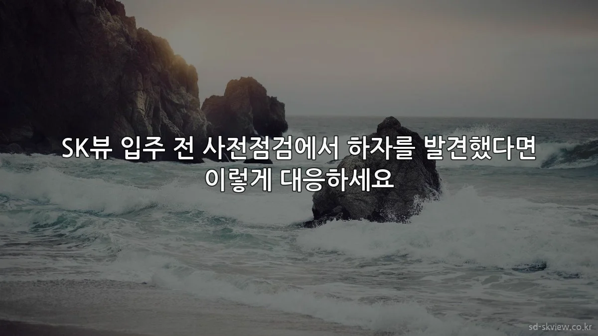 SK뷰 입주 전 사전점검에서 하자를 발견했다면 이렇게 대응하세요