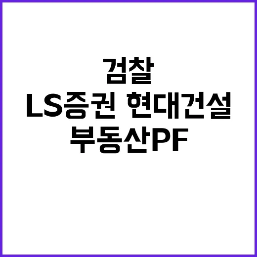 검찰 수사 LS증권·현대건설의 부동산PF 혐의 진실은?