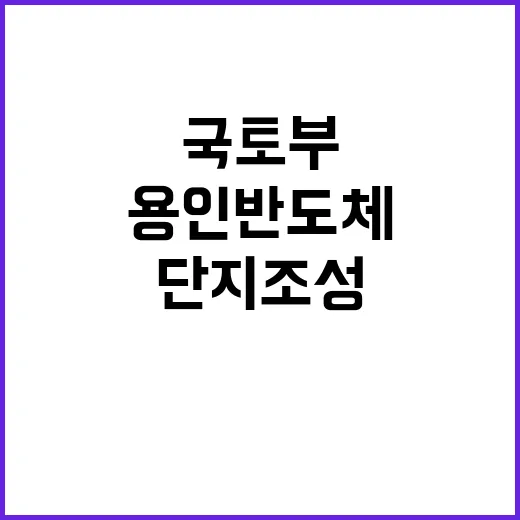 국토부 용인 반도체 단지 조성 진전 소식!