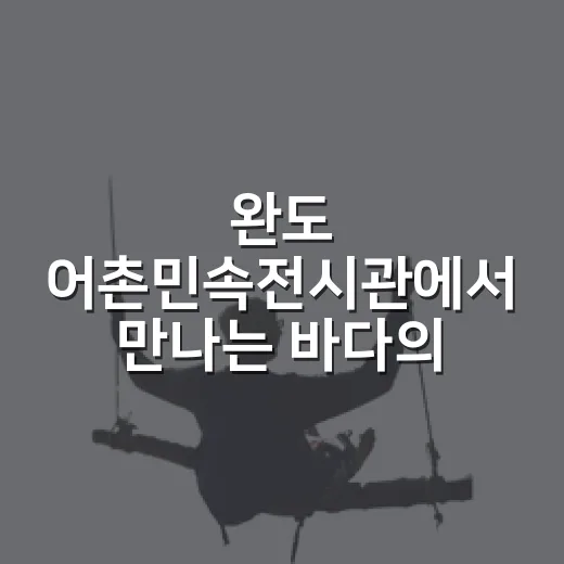 완도 어촌민속전시관에서 만나는 바다의 삶