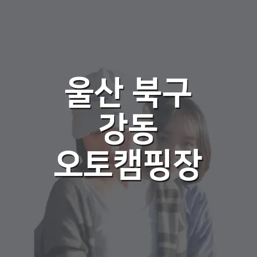 울산 북구 강동 오토캠핑장 완벽 가이드