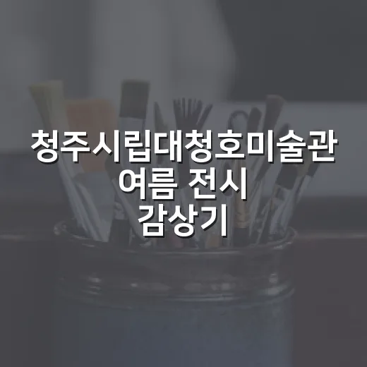 청주시립대청호미술관 여름 전시 감상기