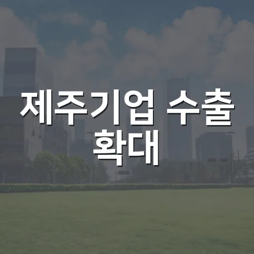 제주기업 수출 확대, 현장 목소리 반영 지원 강화